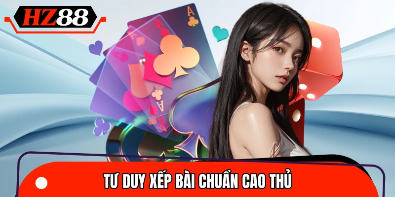 Cách xếp bài chuẩn như các cao thủ chuyên nghiệp